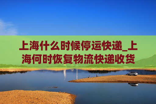 上海什么时候停运快递_上海何时恢复物流快递收货