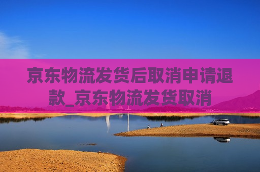 京东物流发货后取消申请退款_京东物流发货取消