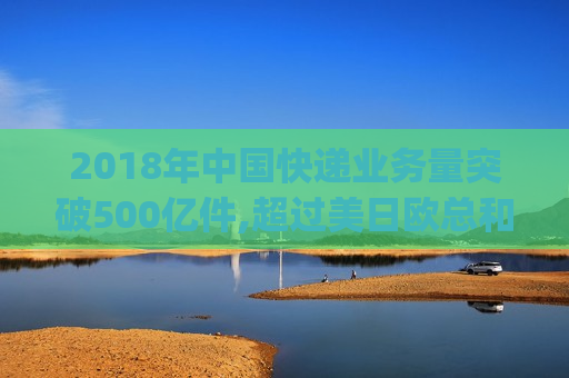 2018年中国快递业务量突破500亿件,超过美日欧总和_2018年物流快递