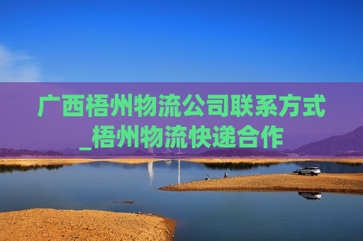 广西梧州物流公司联系方式_梧州物流快递合作