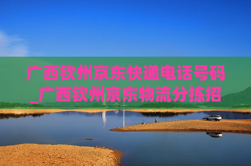 广西钦州京东快递电话号码_广西钦州京东物流分拣招人