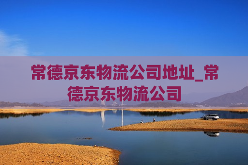 常德京东物流公司地址_常德京东物流公司