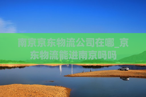 南京京东物流公司在哪_京东物流能进南京吗吗