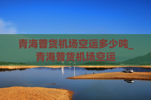 青海普货机场空运多少吨_青海普货机场空运