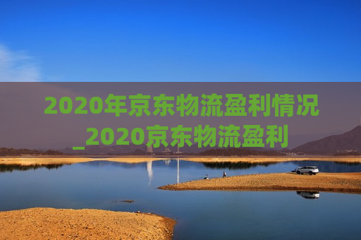 2020年京东物流盈利情况_2020京东物流盈利