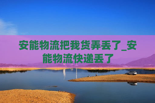 安能物流把我货弄丢了_安能物流快递丢了