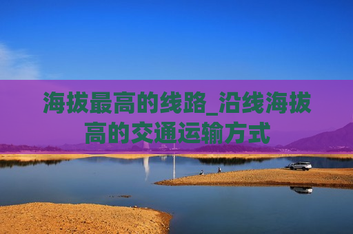 海拔最高的线路_沿线海拔高的交通运输方式