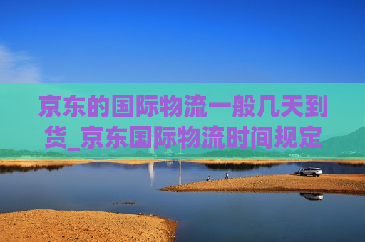 京东的国际物流一般几天到货_京东国际物流时间规定几天