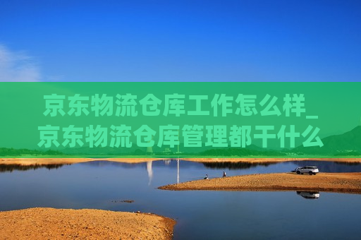 京东物流仓库工作怎么样_京东物流仓库管理都干什么