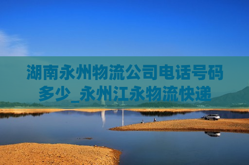 湖南永州物流公司电话号码多少_永州江永物流快递