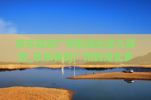 京东物流广州到湖北多久能到_京东物流广州到湖北多久