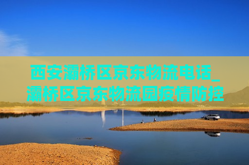 西安灞桥区京东物流电话_灞桥区京东物流园疫情防控