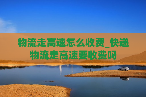 物流走高速怎么收费_快递物流走高速要收费吗