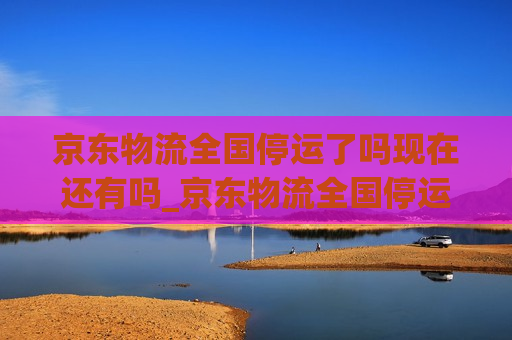 京东物流全国停运了吗现在还有吗_京东物流全国停运了吗现在