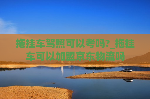 拖挂车驾照可以考吗?_拖挂车可以加盟京东物流吗