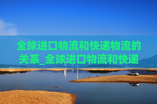 全球进口物流和快递物流的关系_全球进口物流和快递物流