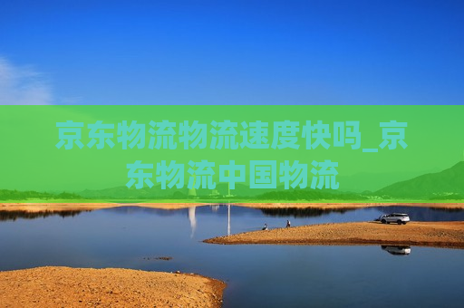 京东物流物流速度快吗_京东物流中国物流