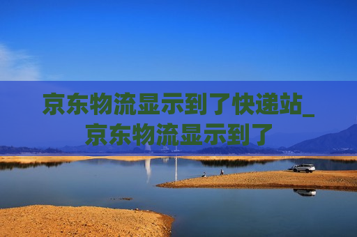 京东物流显示到了快递站_京东物流显示到了