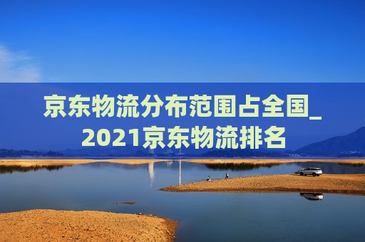 京东物流分布范围占全国_2021京东物流排名