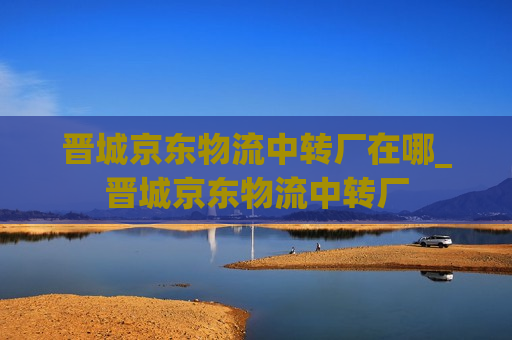 晋城京东物流中转厂在哪_晋城京东物流中转厂