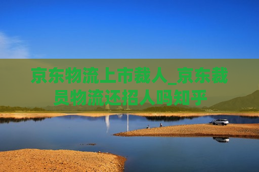 京东物流上市裁人_京东裁员物流还招人吗知乎