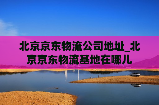 北京京东物流公司地址_北京京东物流基地在哪儿