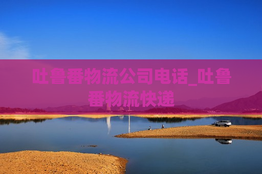 吐鲁番物流公司电话_吐鲁番物流快递