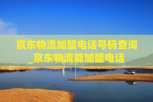 京东物流加盟电话号码查询_京东物流能加盟电话