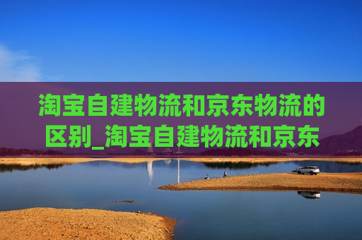 淘宝自建物流和京东物流的区别_淘宝自建物流和京东物流