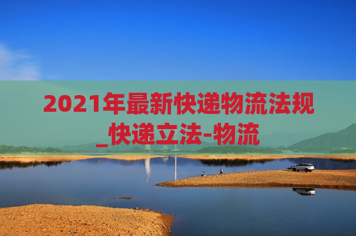 2021年最新快递物流法规_快递立法-物流