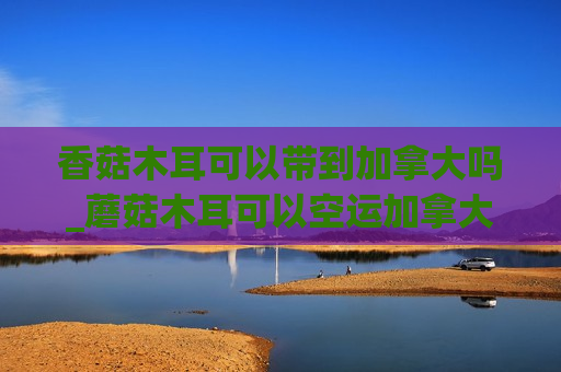 香菇木耳可以带到加拿大吗_蘑菇木耳可以空运加拿大吗