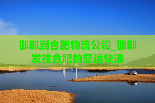 邯郸到合肥物流公司_邯郸发往合肥的空运快递