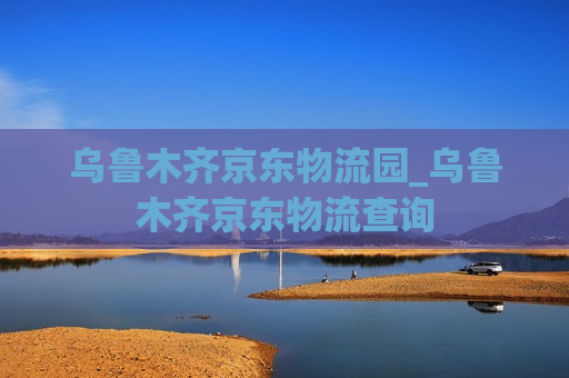 乌鲁木齐京东物流园_乌鲁木齐京东物流查询