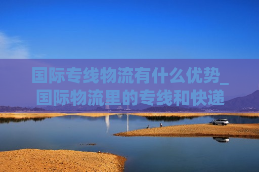 国际专线物流有什么优势_国际物流里的专线和快递