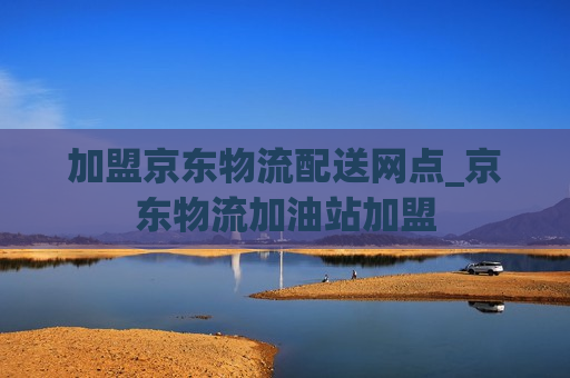 加盟京东物流配送网点_京东物流加油站加盟