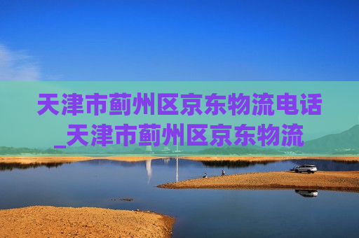 天津市蓟州区京东物流电话_天津市蓟州区京东物流