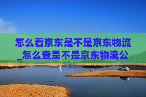 怎么看京东是不是京东物流_怎么查是不是京东物流公司