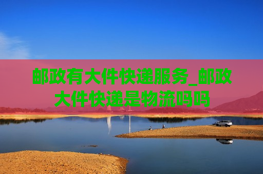 邮政有大件快递服务_邮政大件快递是物流吗吗