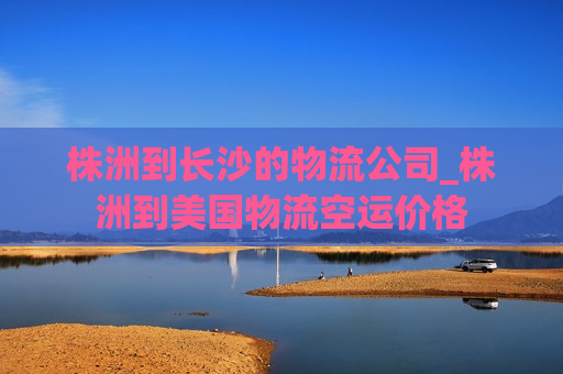 株洲到长沙的物流公司_株洲到美国物流空运价格