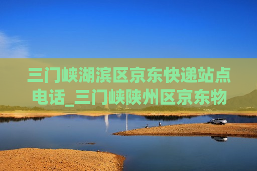 三门峡湖滨区京东快递站点电话_三门峡陕州区京东物流地址