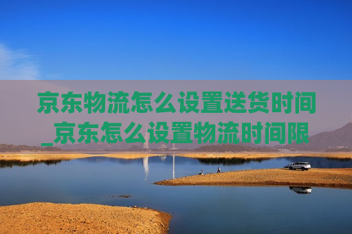 京东物流怎么设置送货时间_京东怎么设置物流时间限制