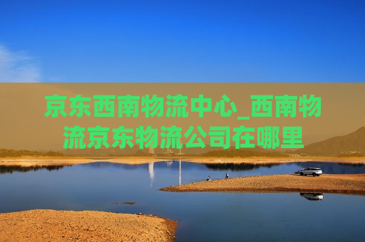 京东西南物流中心_西南物流京东物流公司在哪里