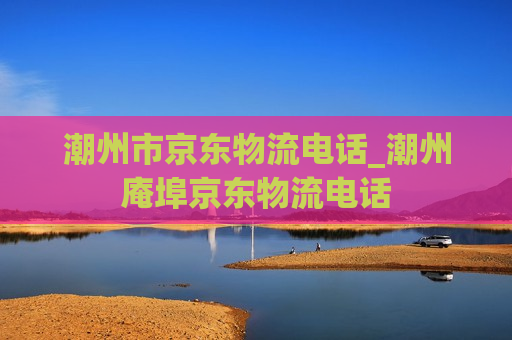 潮州市京东物流电话_潮州庵埠京东物流电话