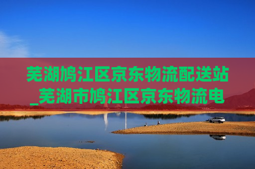 芜湖鸠江区京东物流配送站_芜湖市鸠江区京东物流电话