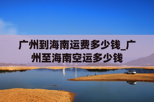 广州到海南运费多少钱_广州至海南空运多少钱