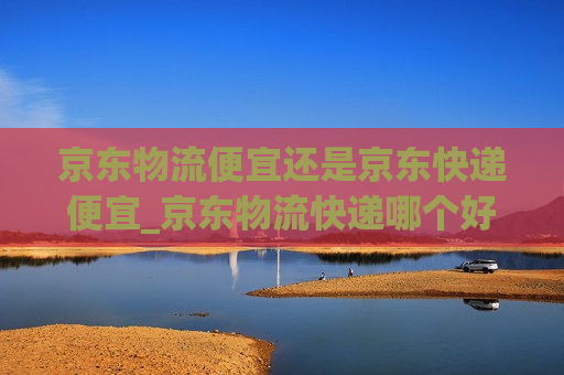 京东物流便宜还是京东快递便宜_京东物流快递哪个好一点