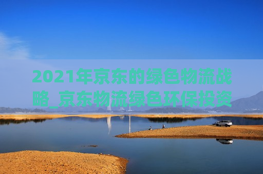 2021年京东的绿色物流战略_京东物流绿色环保投资