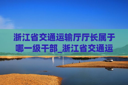 浙江省交通运输厅厅长属于哪一级干部_浙江省交通运输厅厅长是