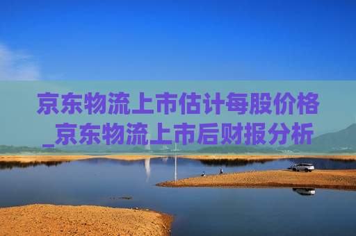 京东物流上市估计每股价格_京东物流上市后财报分析