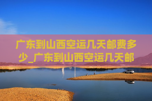 广东到山西空运几天邮费多少_广东到山西空运几天邮费